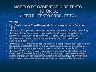 MODELO DE COMENTARIO DE TEXTO
HISTÓRICO
(LEER EL TEXTO PROPUESTO)








TEXTO:
Las Cortes en la Constitución de la Monarquía española de
1845
“Artículo 12: La potestad de hacer las leyes reside en la Cortes con el Rey.
Artículo 13: Las Cortes se componen de dos Cuerpos colegisladores,
iguales en facultades: el Senado y el Congreso de los Diputados.
Artículo 14: El número de Senadores es ilimitado: su nombramiento
pertenece al Rey. (…)
Artículo 20: El Congreso de los Diputados se compondrá de los que nombre
las Juntas electorales en la forma que determine la ley. Se nombrará un
Diputado a los menos por cada cincuenta mil almas de población. (…)
Artículo 22: Para ser Diputado se requiere ser español, de estado seglar,
haber cumplido veinticinco años, disfrutar la renta procedente de bienes
raíces, o pagar por contribuciones directas la cantidad que la ley electoral
exija, y tener las demás circunstancias que en la misma ley se prefijen.”

 
