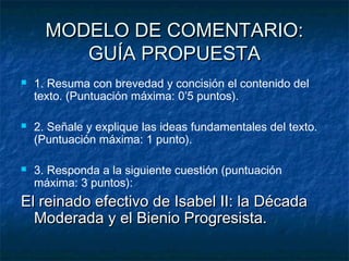 MODELO DE COMENTARIO:
GUÍA PROPUESTA






1. Resuma con brevedad y concisión el contenido del
texto. (Puntuación máxima: 0’5 puntos).
2. Señale y explique las ideas fundamentales del texto.
(Puntuación máxima: 1 punto).
3. Responda a la siguiente cuestión (puntuación
máxima: 3 puntos):

El reinado efectivo de Isabel II: la Década
Moderada y el Bienio Progresista.

 