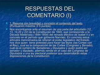 RESPUESTAS DEL
COMENTARIO (I)



1. Resuma con brevedad y concisión el contenido del texto .
(Puntuación máxima: 0´5 puntos).
Nos encontramos ante el resumen de una parte del articulado (12,
13, 14,20 y 22) de la Constitución de 1845, que corresponde a la
Década Moderada (1844-1854) del reinado efectivo de Isabel II y en
concreto en el período que gobierna Narváez. En concreto estos
artículos mencionados se refieren al poder legislativo del Estado,
nos dice quien tiene potestad para hacer las leyes (las Cortes con
el Rey), cual es la composición de las Cortes (Congreso y Senado),
cuál es el número de Senadores y Diputados y quién podrá ser
senador y diputado, además remite en el caso del Congreso de
Diputados a una ley electoral posterior que desarrollarán estas
disposiciones de la Constitución.

 