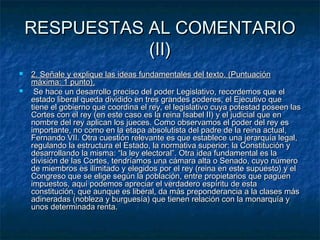 RESPUESTAS AL COMENTARIO
(II)



2. Señale y explique las ideas fundamentales del texto. (Puntuación
máxima: 1 punto).
Se hace un desarrollo preciso del poder Legislativo, recordemos que el
estado liberal queda dividido en tres grandes poderes, el Ejecutivo que
tiene el gobierno que coordina el rey, el legislativo cuya potestad poseen las
Cortes con el rey (en este caso es la reina Isabel II) y el judicial que en
nombre del rey aplican los jueces. Como observamos el poder del rey es
importante, no como en la etapa absolutista del padre de la reina actual,
Fernando VII. Otra cuestión relevante es que establece una jerarquía legal,
regulando la estructura el Estado, la normativa superior: la Constitución y
desarrollando la misma: “la ley electoral”. Otra idea fundamental es la
división de las Cortes, tendríamos una cámara alta o Senado, cuyo número
de miembros es ilimitado y elegidos por el rey (reina en este supuesto) y el
Congreso que se elige según la población, entre propietarios que paguen
impuestos, aquí podemos apreciar el verdadero espíritu de esta
constitución, que aunque es liberal, da más preponderancia a la clases más
adineradas (nobleza y burguesía) que tienen relación con la monarquía y
unos determinada renta.

 