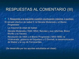 RESPUESTAS AL COMENTARIO (III)
3. Responda a la siguiente cuestión (puntuación máxima: 3 puntos):
El reinado efectivo de Isabel II: la Década Moderada y el Bienio
Progresista:
 La mayoría de edad de Isabel.
 Década Moderada (1844-1854): Narváez y sus reformas, Bravo
Murillo y su fracaso.
 Revolución de 1854 y el Bienio Progresista (1854-1856): la
Vicalvarada, gobierno de Espartero y O´Donnell, la desamortización
de Madoz y la Ley de Ferrocarriles.


(Se desarrolla por los apuntes estudiados en clase).

 