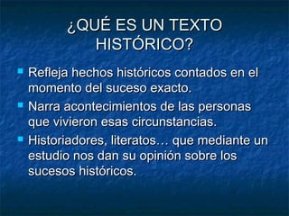 ¿QUÉ ES UN TEXTO
HISTÓRICO?






Refleja hechos históricos contados en el
momento del suceso exacto.
Narra acontecimientos de las personas
que vivieron esas circunstancias.
Historiadores, literatos… que mediante un
estudio nos dan su opinión sobre los
sucesos históricos.

 