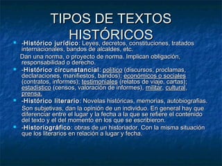 







TIPOS DE TEXTOS
HISTÓRICOS tratados
-Histórico jurídico : Leyes, decretos, constituciones,

internacionales, bandos de alcaldes, etc.
Dan una norma, o proyecto de norma. Implican obligación,
responsabilidad o derecho.
-Histórico circunstancial : político (discursos, proclamas,
declaraciones, manifiestos, bandos); económicos o sociales
(contratos, informes); testimoniales (relatos de viaje, cartas);
estadístico (censos, valoración de informes), militar, cultural,
prensa.
-Histórico literario : Novelas históricas, memorias, autobiografias.
Son subjetivas, dan la opinión de un individuo. En general hay que
diferenciar entre el lugar y la fecha a la que se refiere el contenido
del texto y el del momento en los que se escribieron.
-Historiográfico : obras de un historiador. Con la misma situación
que los literarios en relación a lugar y fecha.

 