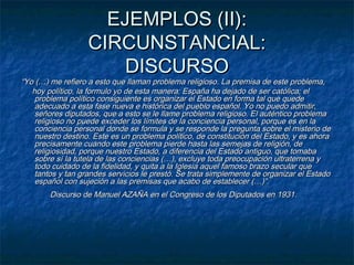 EJEMPLOS (II):
CIRCUNSTANCIAL:
DISCURSO

“Yo (…) me refiero a esto que llaman problema religioso. La premisa de este problema,
hoy político, la formulo yo de esta manera: España ha dejado de ser católica; el
problema político consiguiente es organizar el Estado en forma tal que quede
adecuado a esta fase nueva e histórica del pueblo español. Yo no puedo admitir,
señores diputados, que a esto se le llame problema religioso. El auténtico problema
religioso no puede exceder los límites de la conciencia personal, porque es en la
conciencia personal donde se formula y se responde la pregunta sobre el misterio de
nuestro destino. Este es un problema político, de constitución del Estado, y es ahora
precisamente cuando este problema pierde hasta las semejas de religión, de
religiosidad, porque nuestro Estado, a diferencia del Estado antiguo, que tomaba
sobre sí la tutela de las conciencias (…), excluye toda preocupación ultraterrena y
todo cuidado de la fidelidad, y quita a la Iglesia aquel famoso brazo secular que
tantos y tan grandes servicios le prestó. Se trata simplemente de organizar el Estado
español con sujeción a las premisas que acabo de establecer (…)”.
  Discurso de Manuel AZAÑA en el Congreso de los Diputados en 1931.

          

 