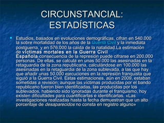 CIRCUNSTANCIAL:
ESTADÍSTICAS


Estudios, basados en evoluciones demográficas, cifran en 540.000
la sobre mortalidad de los años de la Guerra Civil y la inmediata
postguerra, y en 576.000 la caída de la natalidad.La estimación
de víctimas mortales en la Guerra Civil
Española  consecuencia de la represión puede cifrarse en 200.000
personas. De ellas, se calcula en unas 50.000 las asesinadas en la
retaguardia de la zona republicana, calculándose en 100.000 las
asesinadas en la retaguardia de la zona sublevada, a las que hay
que añadir unas 50.000 ejecuciones en la represión franquista que
siguió a la Guerra Civil. Estas estimaciones, aún en 2009, estaban
sometidas a revisión; aunque las víctimas producidas por el bando
republicano fueron bien identificadas, las producidas por los
sublevados, habiendo sido ignoradas durante el franquismo, hoy
existen dificultades para cuantificarlas e identificarlas. «Las
investigaciones realizadas hasta la fecha demuestran que un alto
porcentaje de desaparecidos no consta en registro alguno»

 