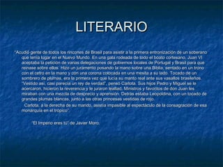 LITERARIO
“Acudió gente de todos los rincones de Brasil para asistir a la primera entronización de un soberano
que tenía lugar en el Nuevo Mundo. En una gala rodeada de todo el boato cortesano, Juan VI
aceptaba la petición de varias delegaciones de gobiernos locales de Portugal y Brasil para que
reinase sobre ellos. Hizo un juramento posando la mano sobre una Biblia, sentado en un trono
con el cetro en la mano y con una corona colocada en una mesita a su lado. Tocado de un
sombrero de plumas, era la primera vez que lucía su manto real ante sus vasallos brasileños.
“Vestido así, casi parecía un rey de verdad”, pensó Carlota. Sus hijos Pedro y Miguel se le
acercaron, hicieron la reverencia y le juraron lealtad. Ministros y favoritos de don Juan les
miraban con una mezcla de desprecio y aprensión. Detrás estaba Leopoldina, con un tocado de
grandes plumas blancas, junto a las otras princesas vestidas de rojo.
Carlota, a la derecha de su marido, asistía impasible al espectáculo de la consagración de esa
monarquía en el trópico”.
“El Imperio eres tú” de Javier Moro.

 