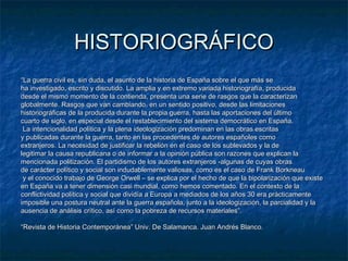 HISTORIOGRÁFICO
“La guerra civil es, sin duda, el asunto de la historia de España sobre el que más se
ha investigado, escrito y discutido. La amplia y en extremo variada historiografía, producida
desde el mismo momento de la contienda, presenta una serie de rasgos que la caracterizan
globalmente. Rasgos que van cambiando, en un sentido positivo, desde las limitaciones
historiográficas de la producida durante la propia guerra, hasta las aportaciones del último
cuarto de siglo, en especial desde el restablecimiento del sistema democrático en España.
La intencionalidad política y la plena ideologización predominan en las obras escritas
y publicadas durante la guerra, tanto en las procedentes de autores españoles como
extranjeros. La necesidad de justificar la rebelión en el caso de los sublevados y la de
legitimar la causa republicana o de informar a la opinión pública son razones que explican la
mencionada politización. El partidismo de los autores extranjeros -algunas de cuyas obras
de carácter político y social son indudablemente valiosas, como es el caso de Frank Borkneau
y el conocido trabajo de George Orwell – se explica por el hecho de que la bipolarización que existe
en España va a tener dimensión casi mundial, como hemos comentado. En el contexto de la
conflictividad política y social que dividía a Europa a mediados de los años 30 era prácticamente
imposible una postura neutral ante la guerra española, junto a la ideologización, la parcialidad y la
ausencia de análisis crítico, así como la pobreza de recursos materiales”.
“Revista de Historia Contemporánea” Univ. De Salamanca. Juan Andrés Blanco.

 