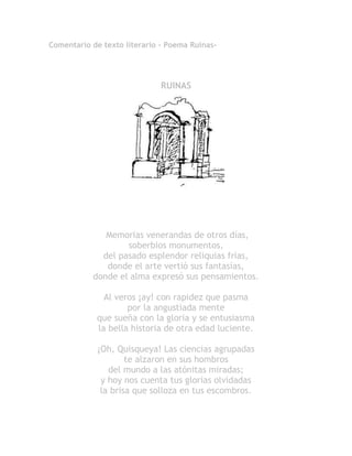 Comentario de texto literario - Poema Ruinas-
RUINAS
Memorias venerandas de otros días,
soberbios monumentos,
del pasado esplendor reliquias frías,
donde el arte vertió sus fantasías,
donde el alma expresó sus pensamientos.
Al veros ¡ay! con rapidez que pasma
por la angustiada mente
que sueña con la gloria y se entusiasma
la bella historia de otra edad luciente.
¡Oh, Quisqueya! Las ciencias agrupadas
te alzaron en sus hombros
del mundo a las atónitas miradas;
y hoy nos cuenta tus glorias olvidadas
la brisa que solloza en tus escombros.
 