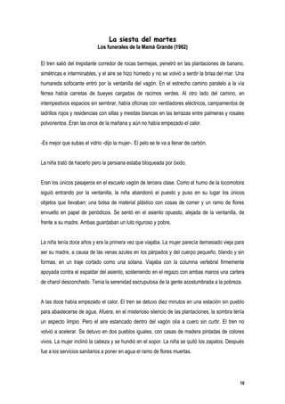 La siesta del martes
                            Los funerales de la Mamá Grande (1962)

El tren salió del trepidante corredor de rocas bermejas, penetró en las plantaciones de banano,
simétricas e interminables, y el aire se hizo húmedo y no se volvió a sentir la brisa del mar. Una
humareda sofocante entró por la ventanilla del vagón. En el estrecho camino paralelo a la vía
férrea había carretas de bueyes cargadas de racimos verdes. Al otro lado del camino, en
intempestivos espacios sin sembrar, había oficinas con ventiladores eléctricos, campamentos de
ladrillos rojos y residencias con sillas y mesitas blancas en las terrazas entre palmeras y rosales
polvorientos. Eran las once de la mañana y aún no había empezado el calor.


-Es mejor que subas el vidrio -dijo la mujer-. El pelo se te va a llenar de carbón.


La niña trató de hacerlo pero la persiana estaba bloqueada por óxido.


Eran los únicos pasajeros en el escueto vagón de tercera clase. Como el humo de la locomotora
siguió entrando por la ventanilla, la niña abandonó el puesto y puso en su lugar los únicos
objetos que llevaban; una bolsa de material plástico con cosas de comer y un ramo de flores
envuelto en papel de periódicos. Se sentó en el asiento opuesto, alejada de la ventanilla, de
frente a su madre. Ambas guardaban un luto riguroso y pobre.


La niña tenía doce años y era la primera vez que viajaba. La mujer parecía demasiado vieja para
ser su madre, a causa de las venas azules en los párpados y del cuerpo pequeño, blando y sin
formas, en un traje cortado como una sotana. Viajaba con la columna vertebral firmemente
apoyada contra el espaldar del asiento, sosteniendo en el regazo con ambas manos una cartera
de charol desconchado. Tenía la serenidad escrupulosa de la gente acostumbrada a la pobreza.


A las doce había empezado el calor. El tren se detuvo diez minutos en una estación sin pueblo
para abastecerse de agua. Afuera, en el misterioso silencio de las plantaciones, la sombra tenía
un aspecto limpio. Pero el aire estancado dentro del vagón olía a cuero sin curtir. El tren no
volvió a acelerar. Se detuvo en dos pueblos iguales, con casas de madera pintadas de colores
vivos. La mujer inclinó la cabeza y se hundió en el sopor. La niña se quitó los zapatos. Después
fue a los servicios sanitarios a poner en agua el ramo de flores muertas.




                                                                                                10
 