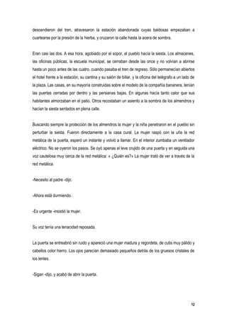 descendieron del tren, atravesaron la estación abandonada cuyas baldosas empezaban a
cuartearse por la presión de la hierba, y cruzaron la calle hasta la acera de sombra.


Eran casi las dos. A esa hora, agobiado por el sopor, el pueblo hacía la siesta. Los almacenes,
las oficinas públicas, la escuela municipal, se cerraban desde las once y no volvían a abrirse
hasta un poco antes de las cuatro, cuando pasaba el tren de regreso. Sólo permanecían abiertos
el hotel frente a la estación, su cantina y su salón de billar, y la oficina del telégrafo a un lado de
la plaza. Las casas, en su mayoría construidas sobre el modelo de la compañía bananera, tenían
las puertas cerradas por dentro y las persianas bajas. En algunas hacía tanto calor que sus
habitantes almorzaban en el patio. Otros recostaban un asiento a la sombra de los almendros y
hacían la siesta sentados en plena calle.


Buscando siempre la protección de los almendros la mujer y la niña penetraron en el pueblo sin
perturbar la siesta. Fueron directamente a la casa cural. La mujer raspó con la uña la red
metálica de la puerta, esperó un instante y volvió a llamar. En el interior zumbaba un ventilador
eléctrico. No se oyeron los pasos. Se oyó apenas el leve crujido de una puerta y en seguida una
voz cautelosa muy cerca de la red metálica: « ¿Quién es?» La mujer trató de ver a través de la
red metálica.


-Necesito al padre -dijo.


-Ahora está durmiendo.


-Es urgente -insistió la mujer.


Su voz tenía una tenacidad reposada.


La puerta se entreabrió sin ruido y apareció una mujer madura y regordeta, de cutis muy pálido y
cabellos color hierro. Los ojos parecían demasiado pequeños detrás de los gruesos cristales de
los lentes.


-Sigan -dijo, y acabó de abrir la puerta.




                                                                                                     12
 