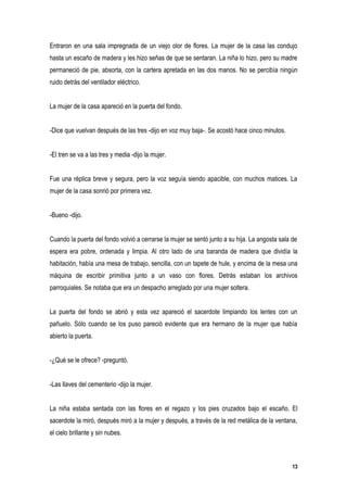 Entraron en una sala impregnada de un viejo olor de flores. La mujer de la casa las condujo
hasta un escaño de madera y les hizo señas de que se sentaran. La niña lo hizo, pero su madre
permaneció de pie, absorta, con la cartera apretada en las dos manos. No se percibía ningún
ruido detrás del ventilador eléctrico.


La mujer de la casa apareció en la puerta del fondo.


-Dice que vuelvan después de las tres -dijo en voz muy baja-. Se acostó hace cinco minutos.


-El tren se va a las tres y media -dijo la mujer.


Fue una réplica breve y segura, pero la voz seguía siendo apacible, con muchos matices. La
mujer de la casa sonrió por primera vez.


-Bueno -dijo.


Cuando la puerta del fondo volvió a cerrarse la mujer se sentó junto a su hija. La angosta sala de
espera era pobre, ordenada y limpia. Al otro lado de una baranda de madera que dividía la
habitación, había una mesa de trabajo, sencilla, con un tapete de hule, y encima de la mesa una
máquina de escribir primitiva junto a un vaso con flores. Detrás estaban los archivos
parroquiales. Se notaba que era un despacho arreglado por una mujer soltera.


La puerta del fondo se abrió y esta vez apareció el sacerdote limpiando los lentes con un
pañuelo. Sólo cuando se los puso pareció evidente que era hermano de la mujer que había
abierto la puerta.


-¿Qué se le ofrece? -preguntó.


-Las llaves del cementerio -dijo la mujer.


La niña estaba sentada con las flores en el regazo y los pies cruzados bajo el escaño. El
sacerdote la miró, después miró a la mujer y después, a través de la red metálica de la ventana,
el cielo brillante y sin nubes.



                                                                                                13
 