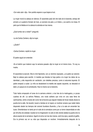 -Con este calor -dijo-. Han podido esperar a que bajara el sol.


La mujer movió la cabeza en silencio. El sacerdote pasó del otro lado de la baranda, extrajo del
armario un cuaderno forrado de hule, un plumero de palo y un tintero, y se sentó a la mesa. El
pelo que le faltaba en la cabeza le sobraba en las manos.


¿Qué tumba van a visitar? -preguntó.


-La de Carlos Centeno -dijo la mujer.


-¿Quién?


-Carlos Centeno -repitió la mujer.


El padre siguió sin entender.


-Es el ladrón que mataron aquí la semana pasada -dijo la mujer en el mismo tono-. Yo soy su
madre.


El sacerdote la escrutó. Ella lo miró fijamente, con un dominio reposado, y el padre se ruborizó.
Bajó la cabeza para escribir. A medida que llenaba la hoja pedía a la mujer los datos de su
identidad, y ella respondía sin vacilación, con detalles precisos, como si estuviera leyendo. El
padre empezó a sudar. La niña se desabotonó la trabilla del zapato izquierdo, se descalzó el
talón y lo apoyó en el contrafuerte. Hizo lo mismo con el derecho.


Todo había empezado el lunes de la semana anterior, a las tres de la madrugada y a pocas
cuadras de allí. La señora Rebeca, una viuda solitaria que vivía en una casa llena de
cachivaches, sintió a través del rumor de la llovizna que alguien trataba de forzar desde afuera la
puerta de la calle. Se levantó, buscó a tientas en el ropero un revólver arcaico que nadie había
disparado desde los tiempos del coronel Aureliano Buendía, y fue a la sala sin encender las
luces. Orientándose no tanto por el ruido de la cerradura como por un terror desarrollado en ella
por 28 años de soledad, localizó en la imaginación no sólo el sitio donde estaba la puerta sino la
altura exacta de la cerradura. Agarró el arma con las dos manos, cerró los ojos y apretó el gatillo.
Era la primera vez en su vida que disparaba un revólver. Inmediatamente después de la


                                                                                                  14
 