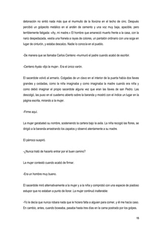 detonación no sintió nada más que el murmullo de la llovizna en el techo de cinc. Después
percibió un golpecito metálico en el andén de cemento y una voz muy baja, apacible, pero
terriblemente fatigada: «Ay, mi madre.» El hombre que amaneció muerto frente a la casa, con la
nariz despedazada, vestía una franela a rayas de colores, un pantalón ordinario con una soga en
lugar de cinturón, y estaba descalzo. Nadie lo conocía en el pueblo.


-De manera que se llamaba Carlos Centeno -murmuró el padre cuando acabó de escribir.


-Centeno Ayala -dijo la mujer-. Era el único varón.


El sacerdote volvió al armario. Colgadas de un clavo en el interior de la puerta había dos llaves
grandes y oxidadas, como la niña imaginaba y como imaginaba la madre cuando era niña y
como debió imaginar el propio sacerdote alguna vez que eran las llaves de san Pedro. Las
descolgó, las puso en el cuaderno abierto sobre la baranda y mostró con el índice un lugar en la
página escrita, mirando a la mujer.


-Firme aquí.


La mujer garabateó su nombre, sosteniendo la cartera bajo la axila. La niña recogió las flores, se
dirigió a la baranda arrastrando los zapatos y observó atentamente a su madre.


El párroco suspiró.


-¿Nunca trató de hacerlo entrar por el buen camino?


La mujer contestó cuando acabó de firmar.


-Era un hombre muy bueno.


El sacerdote miró alternativamente a la mujer y a la niña y comprobó con una especie de piadoso
estupor que no estaban a punto de llorar. La mujer continuó inalterable:


-Yo le decía que nunca robara nada que le hiciera falta a alguien para comer, y él me hacía caso.
En cambio, antes, cuando boxeaba, pasaba hasta tres días en la cama postrado por los golpes.


                                                                                                15
 