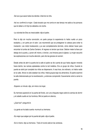 -Se tuvo que sacar todos los dientes -intervino la niña.


-Así es -confirmó la mujer-. Cada bocado que me comía en ese tiempo me sabía a los porrazos
que le daban a mi hijo los sábados a la noche.


-La voluntad de Dios es inescrutable -dijo el padre.


Pero lo dijo sin mucha convicción, en parte porque la experiencia lo había vuelto un poco
escéptico, y en parte por el calor. Les recomendó que se protegieran la cabeza para evitar la
insolación. Les indicó bostezando y ya casi completamente dormido, cómo debían hacer para
encontrar la tumba de Carlos Centeno. Al regreso no tenían que tocar. Debían meter la llave por
debajo de la puerta, y poner allí mismo, si tenían, una limosna para la Iglesia. La mujer escuchó
las explicaciones con mucha atención, pero dio las gracias sin sonreír.


Desde antes de abrir la puerta de la calle el padre se dio cuenta de que había alguien mirando
hacia dentro, las narices aplastadas contra la red metálica. Era un grupo de niños. Cuando la
puerta se abrió por completo los niños se dispersaron. A esa hora, de ordinario, no había nadie
en la calle. Ahora no sólo estaban los niños. Había grupos bajo los almendros. El padre examinó
la calle distorsionada por la reverberación, y entonces comprendió. Suavemente volvió a cerrar la
puerta.


-Esperen un minuto -dijo, sin mirar a la mujer.


Su hermana apareció en la puerta del fondo, con una chaqueta negra sobre la camisa de dormir
y el cabello suelto en los hombros. Miró al padre en silencio.


-¿Qué fue? -preguntó él.


-La gente se ha dado cuenta -murmuró su hermana.


-Es mejor que salgan por la puerta del patio -dijo el padre.


-Es lo mismo -dijo su hermana-. Todo el mundo está en las ventanas.


                                                                                               16
 