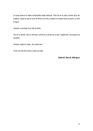 La mujer parecía no haber comprendido hasta entonces. Trató de ver la calle a través de la red
metálica. Luego le quitó el ramo de flores a la niña y empezó a moverse hacia la puerta. La niña
la siguió.


-Esperen a que baje el sol -dijo el padre.


-Se van a derretir -dijo su hermana, inmóvil en el fondo de la sala-. Espérense y les presto una
sombrilla.


-Gracias -replicó la mujer-. Así vamos bien.


Tomó a la niña de la mano y salió a la calle.


                                                                 Gabriel García Márquez




                                                                                              17
 