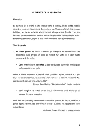 ELEMENTOS DE LA NARRACIÓN


El narrador


Es la persona que se inventa el autor para que cuente la historia y, en este sentido, no debe
confundirse nunca con el autor mismo. Desempeña un papel fundamental en el relato: conduce
la historia, describe los ambientes y hace intervenir a los personajes. Además, ocurre con
frecuencia que no solo se limita a contar los hechos, sino que también los interpreta y los evalúa.
El narrador puede, incluso, dirigirse al lector o hace comentarios sobre la propia narración.


Tipos de narrador


1. En primera persona. Se trata de un narrador que participa de los acontecimientos. Esta
    característica suele provocar un efecto de realidad muy fuerte en el lector. Puede
    presentarse de dos modos:


    •   Como protagonista de los hechos. En este caso suele ser el personaje principal, pues
        realiza las acciones que relata.


Pero a la hora de despedirnos le pregunté: “Dime, ¿conoces a alguien parecido a mí, o que
tenga algo en común conmigo, y que se llame Julio?”. Reflexionó un momento y respondió: “No,
que yo recuerde. Pero, de veras, ¿no eres Julio?”
                              Edgardo Rivera Martínez, “A lo mejor soy Julio”, Cuentos completos


    •   Como testigo de los hechos. En este caso, el narrador relata lo que observa que les
        sucede a otro u otros personajes.


Quizá Sixto vino ya muerto y nosotros hemos vivido con un aparecido. Su cara, de puro hueso y
pellejo, la ponía a quemar al sol, en la puerta de su casa o la paseaba por la plaza cuando había
un buen tiempo.
                                            Julio Ramón Ribeyro, “El chaco”, La palabra del mudo




                                                                                                 3
 
