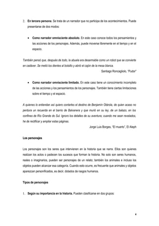 2. En tercera persona. Se trata de un narrador que no participa de los acontecimientos. Puede
    presentarse de dos modos:


    •   Como narrador omnisciente absoluto. En este caso conoce todos los pensamientos y
        las acciones de los personajes. Además, puede moverse libremente en el tiempo y en el
        espacio.


También pensó que, después de todo, la abuela era desarmable como un robot que se convierte
en cadáver. Se metió los dientes al bolsillo y abrió el cajón de la mesa blanca.
                                                                     Santiago Roncagliolo, “Pudor”


    •   Como narrador omnisciente limitado. En este caso tiene un conocimiento incompleto
        de las acciones y los pensamientos de los personajes. También tiene ciertas limitaciones
        sobre el tiempo y el espacio.


A quienes lo entiendan así quiero contarles el destino de Benjamín Otárola, de quien acaso no
perdura un recuerda en el barrio de Balvanera y que murió en su ley, de un balazo, en los
confines de Río Grande do Sul. Ignoro los detalles de su aventura; cuando me sean revelados,
he de rectificar y ampliar estas páginas.
                                                          Jorge Luis Borges, “El muerto”, El Aleph


Los personajes


Los personajes son los seres que intervienen en la historia que se narra. Ellos son quienes
realizan los actos o padecen los sucesos que forman la historia. No solo son seres humanos,
reales o imaginarios, pueden ser personajes de un relato; también los animales e incluso los
objetos pueden alcanzar esa categoría. Cuando esto ocurre, es frecuente que animales y objetos
aparezcan personificados, es decir, dotados de rasgos humanos.


Tipos de personajes


1. Según su importancia en la historia. Pueden clasificarse en dos grupos:




                                                                                                4
 