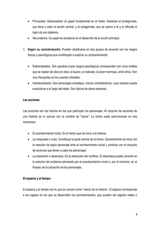 •   Principales. Desempeñan un papel fundamental en el relato. Destacan el protagonista,
        que lleva a cabo la acción central, y el antagonista, que se opone a él y le dificulta el
        logro de sus objetivos.
    •   Secundarios. Su papel es accesorio en el desarrollo de la acción principal.


2. Según su caracterización. Pueden clasificarse en dos grupos de acuerdo con los rasgos
    físicos y psicológicos que contribuyen a explicar su comportamiento:


    •   Estereotipados. Son aquellos cuyos rasgos psicológicos corresponden con unos moldes
        que se repiten de obra en obra: el bueno, el malvado, la joven hermosa, entre otros. Son
        muy frecuentes en los cuentos infantiles.
    •   Individualizados. Son personajes complejos, incluso contradictorios, cuyo carácter puede
        evolucionar a lo largo del relato. Son típicos de obras extensas.


Las acciones


Las acciones son los hechos en los que participan los personajes. Al conjunto de acciones de
una historia se lo conoce con el nombre de “trama”. La trama suele estructurarse en tres
momentos:


    •   El acontecimiento inicial. Es el hecho que da inicio a la historia.
    •   La respuesta o nudo. Constituye la parte central de la trama. Generalmente se inicia con
        la reacción de algún personaje ante el acontecimiento inicial y continúa con el conjunto
        de acciones que llevan a cabo los personajes.
    •   La resolución o desenlace. Es la resolución del conflicto. El desenlace puede consistir en
        la solución del problema planteado por el acontecimiento inicial o, por el contrario, en el
        fracaso de la actuación de los personajes.


El espacio y el tiempo


El espacio y el tiempo son lo que se conoce como “marco de la historia”. El espacio corresponde
a los lugares en los que se desarrollan los acontecimientos, que pueden ser lugares reales o




                                                                                                  5
 