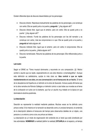 Existen diferentes tipos de discurso desarrollados por los personajes:


    •   Discurso directo. Reproduce textualmente las palabras de los personajes y se construye
        con verbo: Ella se quedó junto a la puerta y preguntó: “¿Hay alguien allí?”
    •   Discurso directo libre. Igual que el anterior, pero sin verbo: Ella se quedó junto a la
        puerta: “¿Hay alguien allí?”
    •   Discurso indirecto. Funde las palabras de los personajes con las del narrador y se
        construye con verbo, más las conjunciones si o que: Ella se quedó junto a la puerta y
        preguntó si había alguien allí.
    •   Discurso indirecto libre. Igual que el anterior, pero sin verbo ni conjunciones: Ella se
        quedó junto a la puerta. ¿Había alguien ahí?
    •   Discurso narrativizado. Resume las palabras de los personajes: Ella reflexionaba junto a
        la puerta.


Leit motiv

Según el DRAE es “Tema musical dominante y recurrente en una composición. ||2. Motivo
central o asunto que se repite, especialmente en una obra literaria o cinematográfica”. Aunque
esta definición es satisfactoria, quizás la más clara es: Idea central o que se repite
insistentemente en una obra, en una conversación o en el transcurso de un hecho. El tema
de la decadencia de España es un leitmotiv en la obra de Quevedo. Incluso puede afirmarse que
en la obra narrativa de Rómulo Gallegos un leitmotiv común a casi todas sus novelas es el tema
de la civilización en lucha con la barbarie, que fue un asunto muy tratado en la época en que
dominaba la doctrina positivista.

La descripción

Describir es representar la realidad mediante palabras. Muchas veces se ha definido como
pintura verbal. Si la historia en la narración se desarrolla como un proceso temporal, el contenido
de la descripción detiene el transcurso del tiempo para observarlos detalles de un objeto, una
persona o un entorno como si de una pintura se tratara.
La descripción es un modo de organización del contenido de un texto que está constituido por
tres actividades: NOMBRAR la realidad (definir la realidad) SITUARLA en el espacio y el tiempo



                                                                                                  7
 