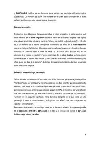 y CALIFICARLA (calificar es una forma de tomar partido, por eso toda calificación implica
subjetividad). La intención del autor y la finalidad que el autor desea alcanzar con el texto
señalan las diferencias entre los dos tipos de descripción.


Frecuencia narrativa


Existen tres tipos básicos de frecuencia narrativa: el relato singulativo, el relato repetitivo y el
relato iterativo. En el relato singulativo ocurre un hecho en la historia o diégesis y se explica
una sola vez en el relato o discurso narrativo (“el lunes me afeité”). La fórmula sería 1H / 1R, esto
es, a un elemento de la historia corresponde un elemento del relato. En el relato repetitivo
ocurre un hecho en la historia o diégesis pero se lo explica varias veces en el relato o discurso
narrativo (“el lunes me afeité, el lunes me afeité…”). La fórmula sería 1H / nR, esto es, un
elemento de la historia es repetido “n” veces en el relato. En el relato iterativo un hecho ocurre
varias veces en la historia pero sólo se lo narra una vez en el relato o discurso narrativo (“me
afeité todos los días de la semana”). Este tipo de resúmenes temporales también se conoce
como formulación siléptica.


Diferencia entre monólogo y soliloquio


Si buscamos en un diccionario de sinónimos, uno de los sinónimos que aparece para la palabra
"monólogo" suele ser "soliloquio" y viceversa, cosa que nos da a entender que son exactamente
lo mismo, pero según el diccionario de significados que mires, puedes llegar a encontrar sutiles,
pero claras diferencias entre las dos palabras. Según el DRAE, el monólogo es “una reflexión
que hace una persona en voz alta para sí misma o ante otras personas que no intervienen”.
También hay un segundo significado: “obra dramática completa en la que habla un solo
personaje”. Y según el mismo diccionario, soliloquio es “una reflexión que hace una persona en
voz alta y sin interlocutor”.
Deduciendo de lo anterior, un monólogo puede ser el discurso o reflexión de un personaje sólo
en el escenario o ante otros personajes de la obra y el soliloquio es cuando el personaje
habla consigo mismo y a solas.




                                                                                                   8
 