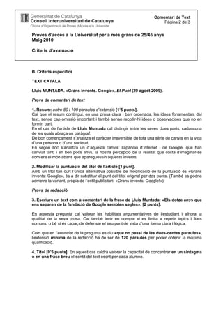 Proves d’accés a la Universitat per a més grans de 25/45 anys
Maig 2010
Criteris d’avaluació
Comentari de Text
Pàgina 2 de 3
B. Criteris específics
TEXT CATALÀ
Lluís MUNTADA. «Grans invents. Google». El Punt (29 agost 2009).
Prova de comentari de text
1. Resum: entre 80 i 100 paraules d’extensió [1’5 punts].
Cal que el resum contingui, en una prosa clara i ben ordenada, les idees fonamentals del
text, sense cap omissió important i també sense recollir-hi idees o observacions que no en
formin part.
En el cas de l’article de Lluís Muntada cal distingir entre les seves dues parts, cadascuna
de les quals abraça un paràgraf.
De bon començament s’analitza el caràcter irreversible de tota una sèrie de canvis en la vida
d’una persona o d’una societat.
En segon lloc s’analitza un d’aquests canvis: l’aparició d’Internet i de Google, que han
canviat tant, i en ben pocs anys, la nostra percepció de la realitat que costa d’imaginar-se
com era el món abans que apareguessin aquests invents.
2. Modificar la puntuació del títol de l’article [1 punt].
Amb un títol tan curt l’única alternativa possible de modificació de la puntuació és «Grans
invents: Google», és a dir substituir el punt del títol original per dos punts. (També es podria
admetre la variant, pròpia de l’estil publicitari: «Grans invents: Google!»).
Prova de redacció
3. Escriure un text com a comentari de la frase de Lluís Muntada: «Els dotze anys que
ens separen de la fundació de Google semblen segles». [2 punts].
En aquesta pregunta cal valorar les habilitats argumentatives de l’estudiant i alhora la
qualitat de la seva prosa. Cal també tenir en compte si es limita a repetir tòpics i llocs
comuns, o bé si és capaç de defensar el seu punt de vista d’una forma clara i lògica.
Com que en l’enunciat de la pregunta es diu «que no passi de les dues-centes paraules»,
l’extensió mínima de la redacció ha de ser de 120 paraules per poder obtenir la màxima
qualificació.
4. Títol [0’5 punts]. En aquest cas caldrà valorar la capacitat de concentrar en un sintagma
o en una frase breu el sentit del text escrit per cada alumne.
 