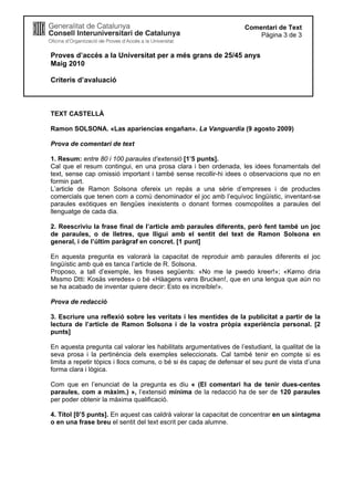 Proves d’accés a la Universitat per a més grans de 25/45 anys
Maig 2010
Criteris d’avaluació
Comentari de Text
Pàgina 3 de 3
TEXT CASTELLÀ
Ramon SOLSONA. «Las apariencias engañan». La Vanguardia (9 agosto 2009)
Prova de comentari de text
1. Resum: entre 80 i 100 paraules d’extensió [1’5 punts].
Cal que el resum contingui, en una prosa clara i ben ordenada, les idees fonamentals del
text, sense cap omissió important i també sense recollir-hi idees o observacions que no en
formin part.
L’article de Ramon Solsona ofereix un repàs a una sèrie d’empreses i de productes
comercials que tenen com a comú denominador el joc amb l’equívoc lingüístic, inventant-se
paraules exòtiques en llengües inexistents o donant formes cosmopolites a paraules del
llenguatge de cada dia.
2. Reescriviu la frase final de l’article amb paraules diferents, però fent també un joc
de paraules, o de lletres, que lligui amb el sentit del text de Ramon Solsona en
general, i de l’últim paràgraf en concret. [1 punt]
En aquesta pregunta es valorarà la capacitat de reproduir amb paraules diferents el joc
lingüístic amb què es tanca l’article de R. Solsona.
Proposo, a tall d’exemple, les frases següents: «No me lø pwedo kreer!»; «Kømo diria
Mssmo Dtti: Kosäs veredes» o bé «Häagens vøns Brucken!, que en una lengua que aún no
se ha acabado de inventar quiere decir: Esto es increíble!».
Prova de redacció
3. Escriure una reflexió sobre les veritats i les mentides de la publicitat a partir de la
lectura de l’article de Ramon Solsona i de la vostra pròpia experiència personal. [2
punts]
En aquesta pregunta cal valorar les habilitats argumentatives de l’estudiant, la qualitat de la
seva prosa i la pertinència dels exemples seleccionats. Cal també tenir en compte si es
limita a repetir tòpics i llocs comuns, o bé si és capaç de defensar el seu punt de vista d’una
forma clara i lògica.
Com que en l’enunciat de la pregunta es diu « (El comentari ha de tenir dues-centes
paraules, com a màxim.) », l’extensió mínima de la redacció ha de ser de 120 paraules
per poder obtenir la màxima qualificació.
4. Títol [0’5 punts]. En aquest cas caldrà valorar la capacitat de concentrar en un sintagma
o en una frase breu el sentit del text escrit per cada alumne.
 