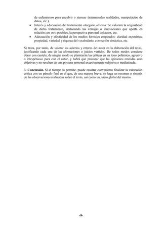 de eufemismos para encubrir o atenuar determinadas realidades, manipulación de 
datos, etc.). 
· Interés y adecuación del tratamiento otorgado al tema. Se valorará la originalidad 
de dicho tratamiento, destacando las ventajas o innovaciones que aporta en 
relación con otro posibles, la perspectiva personal del autor, etc. 
· Adecuación y efectividad de los medios formales empleados: claridad expositiva; 
propiedad, variedad y riqueza del vocabulario, corrección sintáctica, etc. 
Se trata, por tanto, de valorar los aciertos y errores del autor en la elaboración del texto, 
justificando cada una de las afirmaciones o juicios vertidos. De todos modos conviene 
obrar con cautela; de ningún modo se plantearán las críticas en un tono polémico, agresivo 
o irrespetuoso para con el autor, y habrá que procurar que las opiniones emitidas sean 
objetivas y no resulten de una postura personal excesivamente subjetiva o mediatizada. 
3. Conclusión. Si el tiempo lo permite, puede resultar conveniente finalizar la valoración 
crítica con un párrafo final en el que, de una manera breve, se haga un resumen o síntesis 
de las observaciones realizadas sobre el texto, así como un juicio global del mismo. 
-9- 
