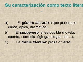 Su caracterización como texto litera
.
a) El género literario a que pertenece
(lírica, épica, dramática).
b) El subgénero, si es posible (novela,
cuento, comedia, égloga, elegía, oda...).
c) La forma literaria: prosa o verso.
 