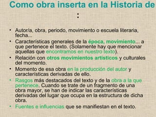 Como obra inserta en la Historia de
:
• Autor/a, obra, periodo, movimiento o escuela literaria,
fecha...
• Características generales de la época, movimiento... a
que pertenece el texto. (Solamente hay que mencionar
aquellas que encontramos en nuestro texto).
• Relación con otros movimientos artísticos y culturales
del momento.
• Momento de esa obra en la producción del autor y
características derivadas de ello.
• Rasgos más destacados del texto y de la obra a la que
pertenece. Cuando se trate de un fragmento de una
obra mayor, se han de indicar las características
derivadas del lugar que ocupa en la estructura de dicha
obra.
• Fuentes e influencias que se manifiestan en el texto.
 