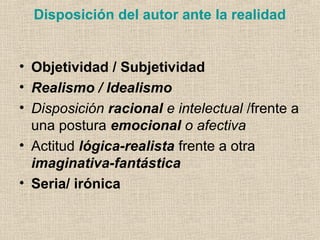 Disposición del autor ante la realidad
• Objetividad / Subjetividad
• Realismo / Idealismo
• Disposición racional e intelectual /frente a
una postura emocional o afectiva
• Actitud lógica-realista frente a otra
imaginativa-fantástica
• Seria/ irónica
 