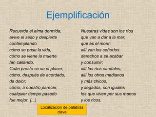 Ejemplificación
Recuerde el alma dormida,
avive el seso y despierte
contemplando
cómo se pasa la vida,
cómo se viene la muerte
tan callando.
Cuán presto se va el placer,
cómo, después de acordado,
da dolor;
cómo, a nuestro parecer,
cualquier tiempo pasado
fue mejor. (...)
Nuestras vidas son los ríos
que van a dar a la mar,
que es el morir;
allí van los señoríos
derechos a se acabar
y consumir;
allí los ríos caudales,
allí los otros medianos
y más chicos,
y llegados, son iguales
los que viven por sus manos
y los ricos.
Localización de palabras
clave
 