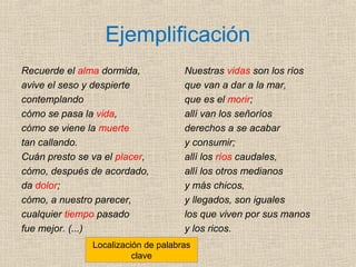 Ejemplificación
Recuerde el alma dormida,
avive el seso y despierte
contemplando
cómo se pasa la vida,
cómo se viene la muerte
tan callando.
Cuán presto se va el placer,
cómo, después de acordado,
da dolor;
cómo, a nuestro parecer,
cualquier tiempo pasado
fue mejor. (...)
Nuestras vidas son los ríos
que van a dar a la mar,
que es el morir;
allí van los señoríos
derechos a se acabar
y consumir;
allí los ríos caudales,
allí los otros medianos
y más chicos,
y llegados, son iguales
los que viven por sus manos
y los ricos.
Localización de palabras
clave
 