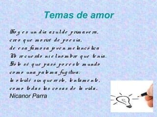 Temas de amor
Ho y e s un día azulde prim ave ra,
cre o q ue m o riré de po e sía,
de e sa fam o sa jo ve n m e lancó lica
No re cue rdo ni e lno m bre q ue te nía.
Só lo sé q ue pasó po r e ste m undo
co m o una palo m a fug itiva:
la o lvidé sin q ue re rlo , le ntam e nte ,
co m o to das las co sas de la vida .
Nicanor Parra
 