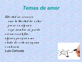 Temas de amor
Libe rtad no co no z co
sino la libe rtad de e star
pre so e n alg uie n
cuyo no m bre no pue do
o ír sin e scalo frío ;
alg uie n po r q uie n m e
o lvido de e sta m e z q uina
e xiste ncia.
Luis Cernuda
 