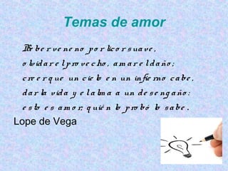 Temas de amor
Be be r ve ne no po r lico r suave ,
o lvidar e lpro ve cho , am ar e ldaño ;
cre e r q ue un cie lo e n un infie rno cabe ,
dar la vida y e lalm a a un de se ng año :
e sto e s am o r; q uié n lo pro bó lo sabe .
Lope de Vega
 