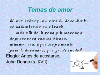 Temas de amor
Quie ro sabe r q uié n e re s tú: de scúbre te ,
sé naturalco m o e n e lparto ,
m ás allá de la pe na y la ino ce ncia
de ja cae r e sa cam isa blanca,
m íram e , ve n, ¿ q ué m e jo r m anta
para tu de snude z , q ue yo , de snudo ?
Elegía: Antes de acostarse,
John Donne (s. XVII)
 