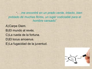 “. . .me encontré en un prado verde, intacto, bien
poblado de muchas flores, un lugar codiciable para el
hombre cansado”
A)Carpe Diem.
B)El mundo al revés.
C)La rueda de la fortuna.
D)El locus amoenus.
E)La fugacidad de la juventud.
 