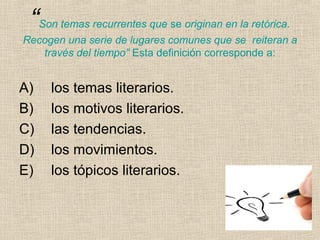 “Son temas recurrentes que se originan en la retórica.
Recogen una serie de lugares comunes que se reiteran a
través del tiempo” Esta definición corresponde a:
A) los temas literarios.
B) los motivos literarios.
C) las tendencias.
D) los movimientos.
E) los tópicos literarios.
 