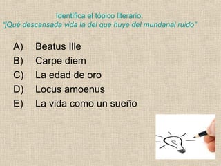 Identifica el tópico literario:
“jQué descansada vida la del que huye del mundanal ruido”
A) Beatus Ille
B) Carpe diem
C) La edad de oro
D) Locus amoenus
E) La vida como un sueño
 