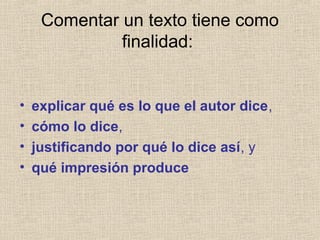 Comentar un texto tiene como
finalidad:
• explicar qué es lo que el autor dice,
• cómo lo dice,
• justificando por qué lo dice así, y
• qué impresión produce
 