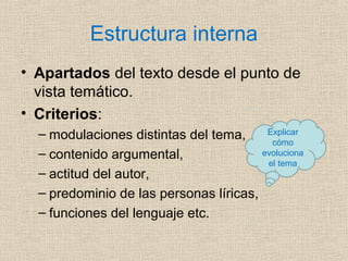 Estructura interna
• Apartados del texto desde el punto de
vista temático.
• Criterios:
– modulaciones distintas del tema,
– contenido argumental,
– actitud del autor,
– predominio de las personas líricas,
– funciones del lenguaje etc.
Explicar
cómo
evoluciona
el tema
 