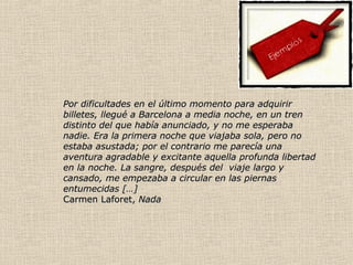 Por dificultades en el último momento para adquirirPor dificultades en el último momento para adquirir
billetes, llegué a Barcelona a media noche, en un trenbilletes, llegué a Barcelona a media noche, en un tren
distinto del que había anunciado, y no me esperabadistinto del que había anunciado, y no me esperaba
nadie. Era la primera noche que viajaba sola, pero nonadie. Era la primera noche que viajaba sola, pero no
estaba asustada; por el contrario me parecía unaestaba asustada; por el contrario me parecía una
aventura agradable y excitante aquella profunda libertadaventura agradable y excitante aquella profunda libertad
en la noche. La sangre, después del viaje largo yen la noche. La sangre, después del viaje largo y
cansado, me empezaba a circular en las piernascansado, me empezaba a circular en las piernas
entumecidas […]entumecidas […]
Carmen Laforet,Carmen Laforet, NadaNada
 