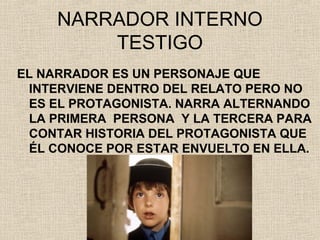 NARRADOR INTERNO
TESTIGO
EL NARRADOR ES UN PERSONAJE QUE
INTERVIENE DENTRO DEL RELATO PERO NO
ES EL PROTAGONISTA. NARRA ALTERNANDO
LA PRIMERA PERSONA Y LA TERCERA PARA
CONTAR HISTORIA DEL PROTAGONISTA QUE
ÉL CONOCE POR ESTAR ENVUELTO EN ELLA.
 