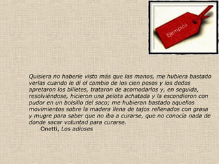 Quisiera no haberle visto más que las manos, me hubiera bastado
verlas cuando le di el cambio de los cien pesos y los dedos
apretaron los billetes, trataron de acomodarlos y, en seguida,
resolviéndose, hicieron una pelota achatada y la escondieron con
pudor en un bolsillo del saco; me hubieran bastado aquellos
movimientos sobre la madera llena de tajos rellenados con grasa
y mugre para saber que no iba a curarse, que no conocía nada de
donde sacar voluntad para curarse.
Onetti, Los adioses
 
