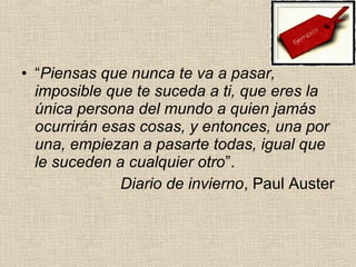 • “Piensas que nunca te va a pasar,
imposible que te suceda a ti, que eres la
única persona del mundo a quien jamás
ocurrirán esas cosas, y entonces, una por
una, empiezan a pasarte todas, igual que
le suceden a cualquier otro”.
Diario de invierno, Paul Auster
 