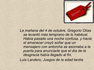 La mañana del 4 de octubre, Gregorio Olías
se levantó más temprano de lo habitual.
Había pasado una noche confusa, y hacia
el amanecer creyó soñar que un
mensajero con antorcha se asomaba a la
puerta para anunciarle que el día de la
desgracia había llegado al fin.
Luis Landero, Juegos de la edad tardía
 