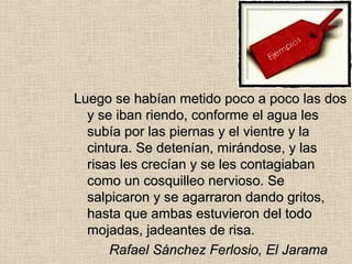Luego se habían metido poco a poco las dosLuego se habían metido poco a poco las dos
y se iban riendo, conforme el agua lesy se iban riendo, conforme el agua les
subía por las piernas y el vientre y lasubía por las piernas y el vientre y la
cintura. Se detenían, mirándose, y lascintura. Se detenían, mirándose, y las
risas les crecían y se les contagiabanrisas les crecían y se les contagiaban
como un cosquilleo nervioso. Secomo un cosquilleo nervioso. Se
salpicaron y se agarraron dando gritos,salpicaron y se agarraron dando gritos,
hasta que ambas estuvieron del todohasta que ambas estuvieron del todo
mojadas, jadeantes de risa.mojadas, jadeantes de risa.
Rafael Sánchez Ferlosio, El JaramaRafael Sánchez Ferlosio, El Jarama
 