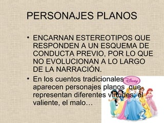 PERSONAJES PLANOS
• ENCARNAN ESTEREOTIPOS QUE
RESPONDEN A UN ESQUEMA DE
CONDUCTA PREVIO, POR LO QUE
NO EVOLUCIONAN A LO LARGO
DE LA NARRACIÓN.
• En los cuentos tradicionales
aparecen personajes planos que
representan diferentes virtudes: el
valiente, el malo…
 