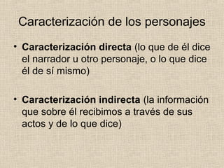 Caracterización de los personajes
• Caracterización directa (lo que de él dice
el narrador u otro personaje, o lo que dice
él de sí mismo)
• Caracterización indirecta (la información
que sobre él recibimos a través de sus
actos y de lo que dice)
 