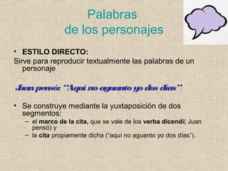 Palabras
de los personajes
• ESTILO DIRECTO:
Sirve para reproducir textualmente las palabras de un
personaje
Juanpensó: “Aquínoaguantoyodos días”.
• Se construye mediante la yuxtaposición de dos
segmentos:
– el marco de la cita, que se vale de los verba dicendi( Juan
pensó) y
– la cita propiamente dicha (“aquí no aguanto yo dos días”).
 